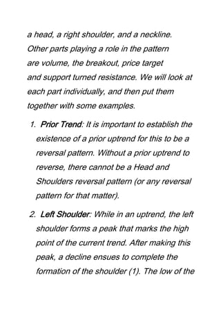a head, a right shoulder, and a neckline.
Other parts playing a role in the pattern
are volume, the breakout, price target
and support turned resistance. We will look at
each part individually, and then put them
together with some examples.
1. Prior Trend: It is important to establish the
existence of a prior uptrend for this to be a
reversal pattern. Without a prior uptrend to
reverse, there cannot be a Head and
Shoulders reversal pattern (or any reversal
pattern for that matter).
2. Left Shoulder: While in an uptrend, the left
shoulder forms a peak that marks the high
point of the current trend. After making this
peak, a decline ensues to complete the
formation of the shoulder (1). The low of the
 