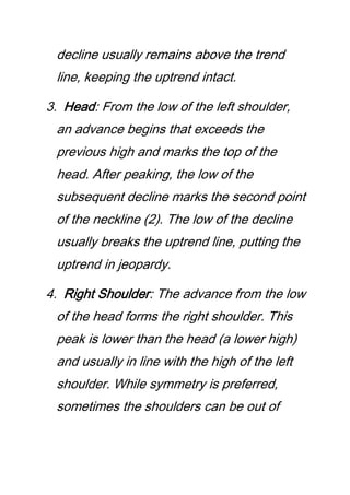 decline usually remains above the trend
line, keeping the uptrend intact.
3. Head: From the low of the left shoulder,
an advance begins that exceeds the
previous high and marks the top of the
head. After peaking, the low of the
subsequent decline marks the second point
of the neckline (2). The low of the decline
usually breaks the uptrend line, putting the
uptrend in jeopardy.
4. Right Shoulder: The advance from the low
of the head forms the right shoulder. This
peak is lower than the head (a lower high)
and usually in line with the high of the left
shoulder. While symmetry is preferred,
sometimes the shoulders can be out of
 