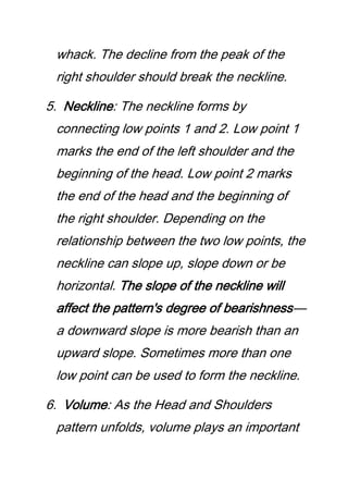 whack. The decline from the peak of the
right shoulder should break the neckline.
5. Neckline: The neckline forms by
connecting low points 1 and 2. Low point 1
marks the end of the left shoulder and the
beginning of the head. Low point 2 marks
the end of the head and the beginning of
the right shoulder. Depending on the
relationship between the two low points, the
neckline can slope up, slope down or be
horizontal. The slope of the neckline will
affect the pattern's degree of bearishness—
a downward slope is more bearish than an
upward slope. Sometimes more than one
low point can be used to form the neckline.
6. Volume: As the Head and Shoulders
pattern unfolds, volume plays an important
 