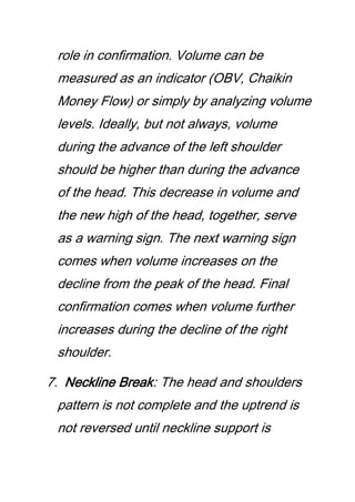 role in confirmation. Volume can be
measured as an indicator (OBV, Chaikin
Money Flow) or simply by analyzing volume
levels. Ideally, but not always, volume
during the advance of the left shoulder
should be higher than during the advance
of the head. This decrease in volume and
the new high of the head, together, serve
as a warning sign. The next warning sign
comes when volume increases on the
decline from the peak of the head. Final
confirmation comes when volume further
increases during the decline of the right
shoulder.
7. Neckline Break: The head and shoulders
pattern is not complete and the uptrend is
not reversed until neckline support is
 