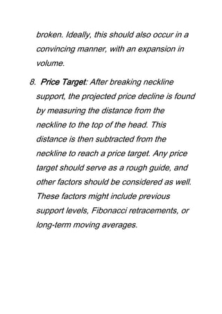 broken. Ideally, this should also occur in a
convincing manner, with an expansion in
volume.
8. Price Target: After breaking neckline
support, the projected price decline is found
by measuring the distance from the
neckline to the top of the head. This
distance is then subtracted from the
neckline to reach a price target. Any price
target should serve as a rough guide, and
other factors should be considered as well.
These factors might include previous
support levels, Fibonacci retracements, or
long-term moving averages.
 