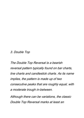 3. Double Top
The Double Top Reversal is a bearish
reversal pattern typically found on bar charts,
line charts and candlestick charts. As its name
implies, the pattern is made up of two
consecutive peaks that are roughly equal, with
a moderate trough in-between.
Although there can be variations, the classic
Double Top Reversal marks at least an
 