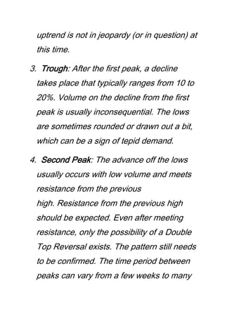 uptrend is not in jeopardy (or in question) at
this time.
3. Trough: After the first peak, a decline
takes place that typically ranges from 10 to
20%. Volume on the decline from the first
peak is usually inconsequential. The lows
are sometimes rounded or drawn out a bit,
which can be a sign of tepid demand.
4. Second Peak: The advance off the lows
usually occurs with low volume and meets
resistance from the previous
high. Resistance from the previous high
should be expected. Even after meeting
resistance, only the possibility of a Double
Top Reversal exists. The pattern still needs
to be confirmed. The time period between
peaks can vary from a few weeks to many
 