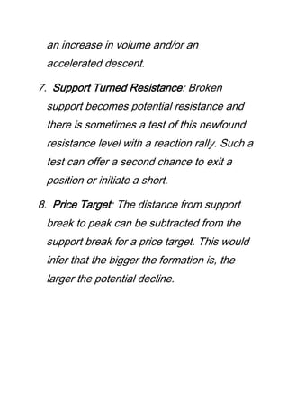 an increase in volume and/or an
accelerated descent.
7. Support Turned Resistance: Broken
support becomes potential resistance and
there is sometimes a test of this newfound
resistance level with a reaction rally. Such a
test can offer a second chance to exit a
position or initiate a short.
8. Price Target: The distance from support
break to peak can be subtracted from the
support break for a price target. This would
infer that the bigger the formation is, the
larger the potential decline.
 