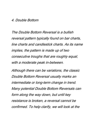 4. Double Bottom
The Double Bottom Reversal is a bullish
reversal pattern typically found on bar charts,
line charts and candlestick charts. As its name
implies, the pattern is made up of two
consecutive troughs that are roughly equal,
with a moderate peak in-between.
Although there can be variations, the classic
Double Bottom Reversal usually marks an
intermediate or long-term change in trend.
Many potential Double Bottom Reversals can
form along the way down, but until key
resistance is broken, a reversal cannot be
confirmed. To help clarify, we will look at the
 