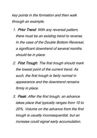 key points in the formation and then walk
through an example.
1. Prior Trend: With any reversal pattern,
there must be an existing trend to reverse.
In the case of the Double Bottom Reversal,
a significant downtrend of several months
should be in place.
2. First Trough: The first trough should mark
the lowest point of the current trend. As
such, the first trough is fairly normal in
appearance and the downtrend remains
firmly in place.
3. Peak: After the first trough, an advance
takes place that typically ranges from 10 to
20%. Volume on the advance from the first
trough is usually inconsequential, but an
increase could signal early accumulation.
 