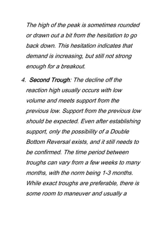 The high of the peak is sometimes rounded
or drawn out a bit from the hesitation to go
back down. This hesitation indicates that
demand is increasing, but still not strong
enough for a breakout.
4. Second Trough: The decline off the
reaction high usually occurs with low
volume and meets support from the
previous low. Support from the previous low
should be expected. Even after establishing
support, only the possibility of a Double
Bottom Reversal exists, and it still needs to
be confirmed. The time period between
troughs can vary from a few weeks to many
months, with the norm being 1-3 months.
While exact troughs are preferable, there is
some room to maneuver and usually a
 