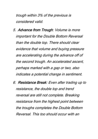 trough within 3% of the previous is
considered valid.
5. Advance from Trough: Volume is more
important for the Double Bottom Reversal
than the double top. There should clear
evidence that volume and buying pressure
are accelerating during the advance off of
the second trough. An accelerated ascent,
perhaps marked with a gap or two, also
indicates a potential change in sentiment.
6. Resistance Break: Even after trading up to
resistance, the double top and trend
reversal are still not complete. Breaking
resistance from the highest point between
the troughs completes the Double Bottom
Reversal. This too should occur with an
 