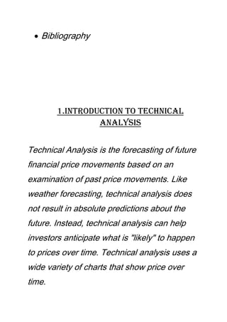 Bibliography
1.Introduction to Technical
Analysis
Technical Analysis is the forecasting of future
financial price movements based on an
examination of past price movements. Like
weather forecasting, technical analysis does
not result in absolute predictions about the
future. Instead, technical analysis can help
investors anticipate what is "likely" to happen
to prices over time. Technical analysis uses a
wide variety of charts that show price over
time.
 