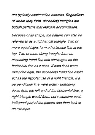 are typically continuation patterns. Regardless
of where they form, ascending triangles are
bullish patterns that indicate accumulation.
Because of its shape, the pattern can also be
referred to as a right-angle triangle. Two or
more equal highs form a horizontal line at the
top. Two or more rising troughs form an
ascending trend line that converges on the
horizontal line as it rises. If both lines were
extended right, the ascending trend line could
act as the hypotenuse of a right triangle. If a
perpendicular line were drawn extending
down from the left end of the horizontal line, a
right triangle would form. Let's examine each
individual part of the pattern and then look at
an example.
 