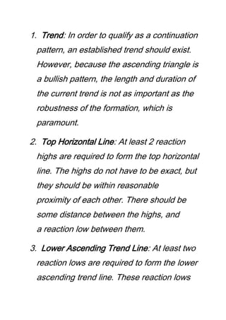1. Trend: In order to qualify as a continuation
pattern, an established trend should exist.
However, because the ascending triangle is
a bullish pattern, the length and duration of
the current trend is not as important as the
robustness of the formation, which is
paramount.
2. Top Horizontal Line: At least 2 reaction
highs are required to form the top horizontal
line. The highs do not have to be exact, but
they should be within reasonable
proximity of each other. There should be
some distance between the highs, and
a reaction low between them.
3. Lower Ascending Trend Line: At least two
reaction lows are required to form the lower
ascending trend line. These reaction lows
 
