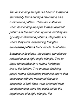 The descending triangle is a bearish formation
that usually forms during a downtrend as a
continuation pattern. There are instances
when descending triangles form as reversal
patterns at the end of an uptrend, but they are
typically continuation patterns. Regardless of
where they form, descending triangles
are bearish patterns that indicate distribution.
Because of its shape, the pattern can also be
referred to as a right-angle triangle. Two or
more comparable lows form a horizontal
line at the bottom. Two or more declining
peaks form a descending trend line above that
converges with the horizontal line as it
descends. If both lines were extended right,
the descending trend line could act as the
hypotenuse of a right triangle. If a
 