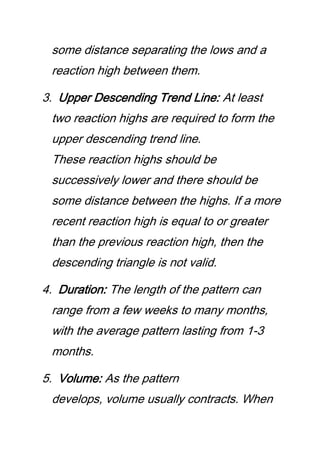 some distance separating the lows and a
reaction high between them.
3. Upper Descending Trend Line: At least
two reaction highs are required to form the
upper descending trend line.
These reaction highs should be
successively lower and there should be
some distance between the highs. If a more
recent reaction high is equal to or greater
than the previous reaction high, then the
descending triangle is not valid.
4. Duration: The length of the pattern can
range from a few weeks to many months,
with the average pattern lasting from 1-3
months.
5. Volume: As the pattern
develops, volume usually contracts. When
 
