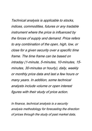 Technical analysis is applicable to stocks,
indices, commodities, futures or any tradable
instrument where the price is influenced by
the forces of supply and demand. Price refers
to any combination of the open, high, low, or
close for a given security over a specific time
frame. The time frame can be based on
intraday (1-minute, 5-minutes, 10-minutes, 15-
minutes, 30-minutes or hourly), daily, weekly
or monthly price data and last a few hours or
many years. In addition, some technical
analysts include volume or open interest
figures with their study of price action.
In finance, technical analysis is a security
analysis methodology for forecasting the direction
of prices through the study of past market data,
 
