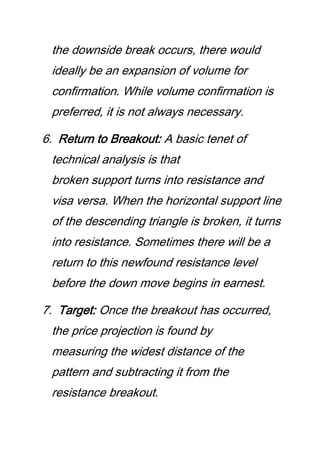 the downside break occurs, there would
ideally be an expansion of volume for
confirmation. While volume confirmation is
preferred, it is not always necessary.
6. Return to Breakout: A basic tenet of
technical analysis is that
broken support turns into resistance and
visa versa. When the horizontal support line
of the descending triangle is broken, it turns
into resistance. Sometimes there will be a
return to this newfound resistance level
before the down move begins in earnest.
7. Target: Once the breakout has occurred,
the price projection is found by
measuring the widest distance of the
pattern and subtracting it from the
resistance breakout.
 