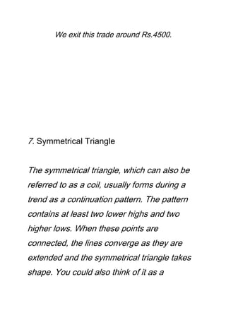 We exit this trade around Rs.4500.
7. Symmetrical Triangle
The symmetrical triangle, which can also be
referred to as a coil, usually forms during a
trend as a continuation pattern. The pattern
contains at least two lower highs and two
higher lows. When these points are
connected, the lines converge as they are
extended and the symmetrical triangle takes
shape. You could also think of it as a
 