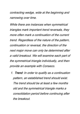 contracting wedge, wide at the beginning and
narrowing over time.
While there are instances when symmetrical
triangles mark important trend reversals, they
more often mark a continuation of the current
trend. Regardless of the nature of the pattern,
continuation or reversal, the direction of the
next major move can only be determined after
a valid breakout. We will examine each part of
the symmetrical triangle individually, and then
provide an example with Conseco.
1. Trend: In order to qualify as a continuation
pattern, an established trend should exist.
The trend should be at least a few months
old and the symmetrical triangle marks a
consolidation period before continuing after
the breakout.
 