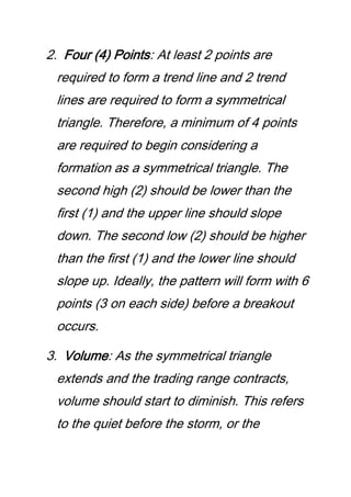 2. Four (4) Points: At least 2 points are
required to form a trend line and 2 trend
lines are required to form a symmetrical
triangle. Therefore, a minimum of 4 points
are required to begin considering a
formation as a symmetrical triangle. The
second high (2) should be lower than the
first (1) and the upper line should slope
down. The second low (2) should be higher
than the first (1) and the lower line should
slope up. Ideally, the pattern will form with 6
points (3 on each side) before a breakout
occurs.
3. Volume: As the symmetrical triangle
extends and the trading range contracts,
volume should start to diminish. This refers
to the quiet before the storm, or the
 
