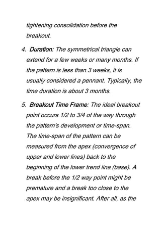 tightening consolidation before the
breakout.
4. Duration: The symmetrical triangle can
extend for a few weeks or many months. If
the pattern is less than 3 weeks, it is
usually considered a pennant. Typically, the
time duration is about 3 months.
5. Breakout Time Frame: The ideal breakout
point occurs 1/2 to 3/4 of the way through
the pattern's development or time-span.
The time-span of the pattern can be
measured from the apex (convergence of
upper and lower lines) back to the
beginning of the lower trend line (base). A
break before the 1/2 way point might be
premature and a break too close to the
apex may be insignificant. After all, as the
 