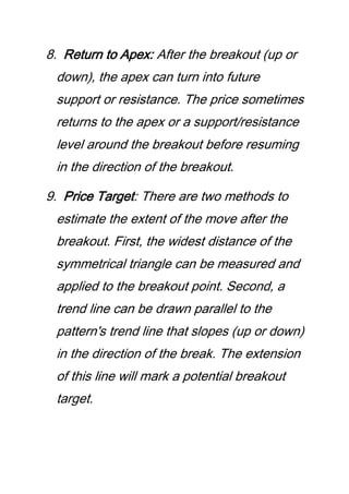 8. Return to Apex: After the breakout (up or
down), the apex can turn into future
support or resistance. The price sometimes
returns to the apex or a support/resistance
level around the breakout before resuming
in the direction of the breakout.
9. Price Target: There are two methods to
estimate the extent of the move after the
breakout. First, the widest distance of the
symmetrical triangle can be measured and
applied to the breakout point. Second, a
trend line can be drawn parallel to the
pattern's trend line that slopes (up or down)
in the direction of the break. The extension
of this line will mark a potential breakout
target.
 