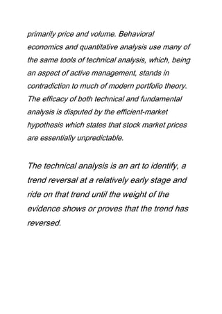 primarily price and volume. Behavioral
economics and quantitative analysis use many of
the same tools of technical analysis, which, being
an aspect of active management, stands in
contradiction to much of modern portfolio theory.
The efficacy of both technical and fundamental
analysis is disputed by the efficient-market
hypothesis which states that stock market prices
are essentially unpredictable.
The technical analysis is an art to identify, a
trend reversal at a relatively early stage and
ride on that trend until the weight of the
evidence shows or proves that the trend has
reversed.
 