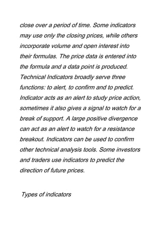 close over a period of time. Some indicators
may use only the closing prices, while others
incorporate volume and open interest into
their formulas. The price data is entered into
the formula and a data point is produced.
Technical Indicators broadly serve three
functions: to alert, to confirm and to predict.
Indicator acts as an alert to study price action,
sometimes it also gives a signal to watch for a
break of support. A large positive divergence
can act as an alert to watch for a resistance
breakout. Indicators can be used to confirm
other technical analysis tools. Some investors
and traders use indicators to predict the
direction of future prices.
Types of indicators
 