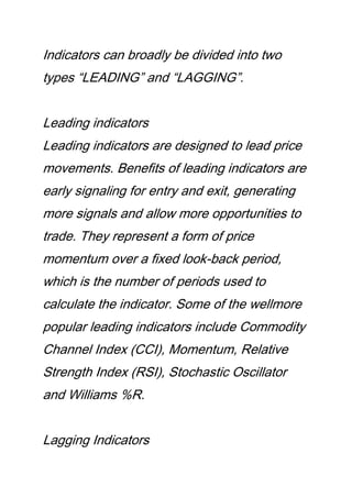 Indicators can broadly be divided into two
types “LEADING” and “LAGGING”.
Leading indicators
Leading indicators are designed to lead price
movements. Benefits of leading indicators are
early signaling for entry and exit, generating
more signals and allow more opportunities to
trade. They represent a form of price
momentum over a fixed look-back period,
which is the number of periods used to
calculate the indicator. Some of the wellmore
popular leading indicators include Commodity
Channel Index (CCI), Momentum, Relative
Strength Index (RSI), Stochastic Oscillator
and Williams %R.
Lagging Indicators
 