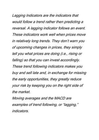 Lagging Indicators are the indicators that
would follow a trend rather then predicting a
reversal. A lagging indicator follows an event.
These indicators work well when prices move
in relatively long trends. They don’t warn you
of upcoming changes in prices, they simply
tell you what prices are doing (i.e., rising or
falling) so that you can invest accordingly.
These trend following indicators makes you
buy and sell late and, in exchange for missing
the early opportunities, they greatly reduce
your risk by keeping you on the right side of
the market.
Moving averages and the MACD are
examples of trend following, or “lagging,”
indicators.
 
