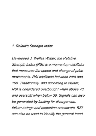 1. Relative Strength Index
Developed J. Welles Wilder, the Relative
Strength Index (RSI) is a momentum oscillator
that measures the speed and change of price
movements. RSI oscillates between zero and
100. Traditionally, and according to Wilder,
RSI is considered overbought when above 70
and oversold when below 30. Signals can also
be generated by looking for divergences,
failure swings and centerline crossovers. RSI
can also be used to identify the general trend.
 