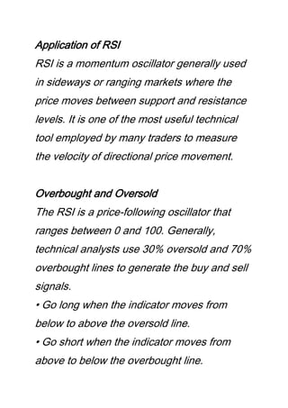 Application of RSI
RSI is a momentum oscillator generally used
in sideways or ranging markets where the
price moves between support and resistance
levels. It is one of the most useful technical
tool employed by many traders to measure
the velocity of directional price movement.
Overbought and Oversold
The RSI is a price-following oscillator that
ranges between 0 and 100. Generally,
technical analysts use 30% oversold and 70%
overbought lines to generate the buy and sell
signals.
• Go long when the indicator moves from
below to above the oversold line.
• Go short when the indicator moves from
above to below the overbought line.
 