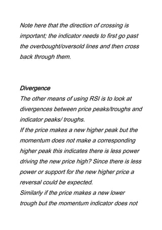 Note here that the direction of crossing is
important; the indicator needs to first go past
the overbought/oversold lines and then cross
back through them.
Divergence
The other means of using RSI is to look at
divergences between price peaks/troughs and
indicator peaks/ troughs.
If the price makes a new higher peak but the
momentum does not make a corresponding
higher peak this indicates there is less power
driving the new price high? Since there is less
power or support for the new higher price a
reversal could be expected.
Similarly if the price makes a new lower
trough but the momentum indicator does not
 