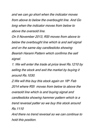 and we can go short when the indicator moves
from above to below the overbought line. And Go
long when the indicator moves from below to
above the oversold line.
On 5 November 2013, RSI moves from above to
below the overbought line which is and sell signal
and on the same day candlesticks showing
Bearish Harami Pattern which confirms the sell
signal.
1. We will enter the trade at price level Rs.1210 by
selling the stock and exit the market by buying it
around Rs.1030.
2.We will this buy this stock again on 16th Feb
2014 where RSI moves from below to above the
oversold line which is and buying signal and
candlesticks showing hammer pattern which is a
trend reversal patter so we buy this stock around
Rs.1110
And there no trend reversal so we can continue to
hold this position.
 
