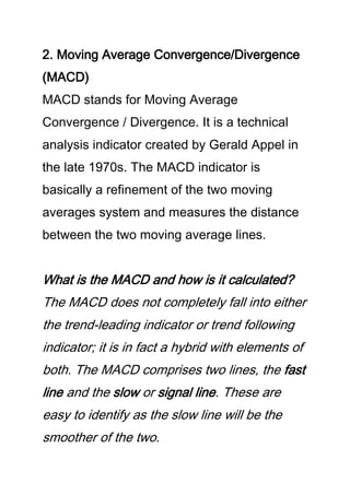 2. Moving Average Convergence/Divergence
(MACD)
MACD stands for Moving Average
Convergence / Divergence. It is a technical
analysis indicator created by Gerald Appel in
the late 1970s. The MACD indicator is
basically a refinement of the two moving
averages system and measures the distance
between the two moving average lines.
What is the MACD and how is it calculated?
The MACD does not completely fall into either
the trend-leading indicator or trend following
indicator; it is in fact a hybrid with elements of
both. The MACD comprises two lines, the fast
line and the slow or signal line. These are
easy to identify as the slow line will be the
smoother of the two.
 