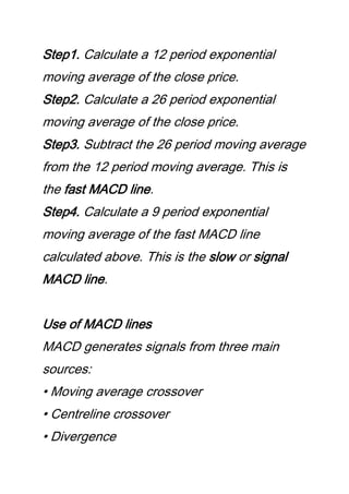 Step1. Calculate a 12 period exponential
moving average of the close price.
Step2. Calculate a 26 period exponential
moving average of the close price.
Step3. Subtract the 26 period moving average
from the 12 period moving average. This is
the fast MACD line.
Step4. Calculate a 9 period exponential
moving average of the fast MACD line
calculated above. This is the slow or signal
MACD line.
Use of MACD lines
MACD generates signals from three main
sources:
• Moving average crossover
• Centreline crossover
• Divergence
 