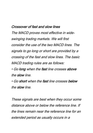 Crossover of fast and slow lines
The MACD proves most effective in wide-
swinging trading markets. We will first
consider the use of the two MACD lines. The
signals to go long or short are provided by a
crossing of the fast and slow lines. The basic
MACD trading rules are as follows:
• Go long when the fast line crosses above
the slow line.
• Go short when the fast line crosses below
the slow line.
These signals are best when they occur some
distance above or below the reference line. If
the lines remain near the reference line for an
extended period as usually occurs in a
 
