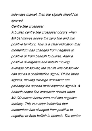 sideways market, then the signals should be
ignored.
Centre line crossover
A bullish centre line crossover occurs when
MACD moves above the zero line and into
positive territory. This is a clear indication that
momentum has changed from negative to
positive or from bearish to bullish. After a
positive divergence and bullish moving
average crossover, the centre line crossover
can act as a confirmation signal. Of the three
signals, moving average crossover are
probably the second most common signals. A
bearish centre line crossover occurs when
MACD moves below zero and into negative
territory. This is a clear indication that
momentum has changed from positive to
negative or from bullish to bearish. The centre
 