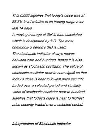 This 0.666 signifies that today’s close was at
66.6% level relative to its trading range over
last 14 days.
A moving average of %K is then calculated
which is designated by %D. The most
commonly 3 period’s %D is used.
The stochastic indicator always moves
between zero and hundred, hence it is also
known as stochastic oscillator. The value of
stochastic oscillator near to zero signifi es that
today’s close is near to lowest price security
traded over a selected period and similarly
value of stochastic oscillator near to hundred
signifies that today’s close is near to highest
price security traded over a selected period.
Interpretation of Stochastic Indicator
 