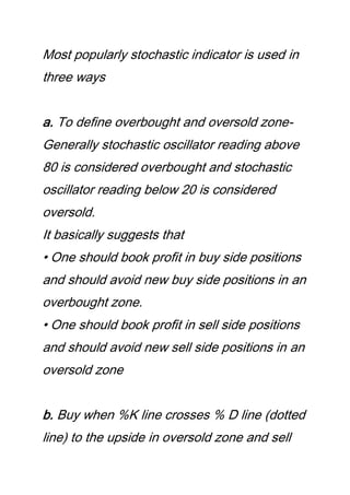 Most popularly stochastic indicator is used in
three ways
a. To define overbought and oversold zone-
Generally stochastic oscillator reading above
80 is considered overbought and stochastic
oscillator reading below 20 is considered
oversold.
It basically suggests that
• One should book profit in buy side positions
and should avoid new buy side positions in an
overbought zone.
• One should book profit in sell side positions
and should avoid new sell side positions in an
oversold zone
b. Buy when %K line crosses % D line (dotted
line) to the upside in oversold zone and sell
 