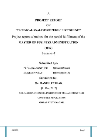 A

                    PROJECT REPORT
                            ON
   “TECHNICAL ANALYSIS OF PUBLIC SECTOR UNIT"

Project report submitted for the partial fulfillment of the
         MASTER OF BUSINESS ADMINISTRATION
                           (2012)
                         Semester-3


                       Submitted by:-
            PRIYANKA SANCHETI       201104100710011

            MUKESH YADAV            201104100710136

                       Submitted to:-
                    Mr. MANISH PATHAK
                        [11 Dec, 2012]
         SHRIMAD RAJCHANDRA INSTITUTE OF MANAGEMENT AND

                      COMPUTER APPLICATION

                       GOPAL VIDYANAGAR




SRIMCA                                                 Page 1
 