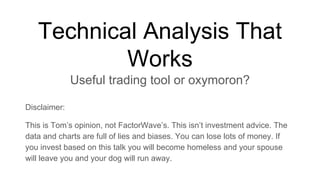 Technical Analysis That
Works
Useful trading tool or oxymoron?
Disclaimer:
This is Tom’s opinion, not FactorWave’s. This isn’t investment advice. The
data and charts are full of lies and biases. You can lose lots of money. If
you invest based on this talk you will become homeless and your spouse
will leave you and your dog will run away.
 