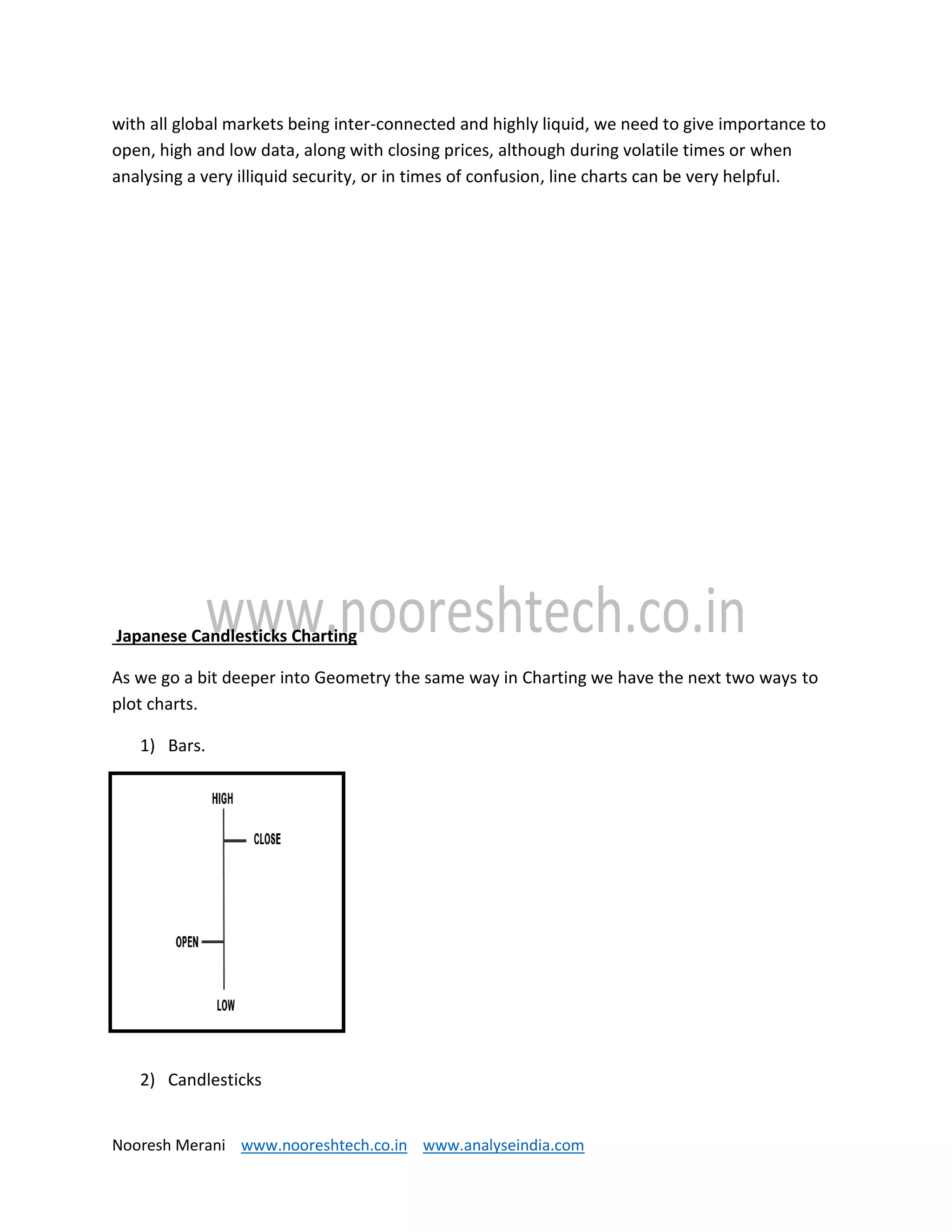 Nooresh Merani www.nooreshtech.co.in www.analyseindia.com
with all global markets being inter-connected and highly liquid, we need to give importance to
open, high and low data, along with closing prices, although during volatile times or when
analysing a very illiquid security, or in times of confusion, line charts can be very helpful.
Japanese Candlesticks Charting
As we go a bit deeper into Geometry the same way in Charting we have the next two ways to
plot charts.
1) Bars.
2) Candlesticks
 