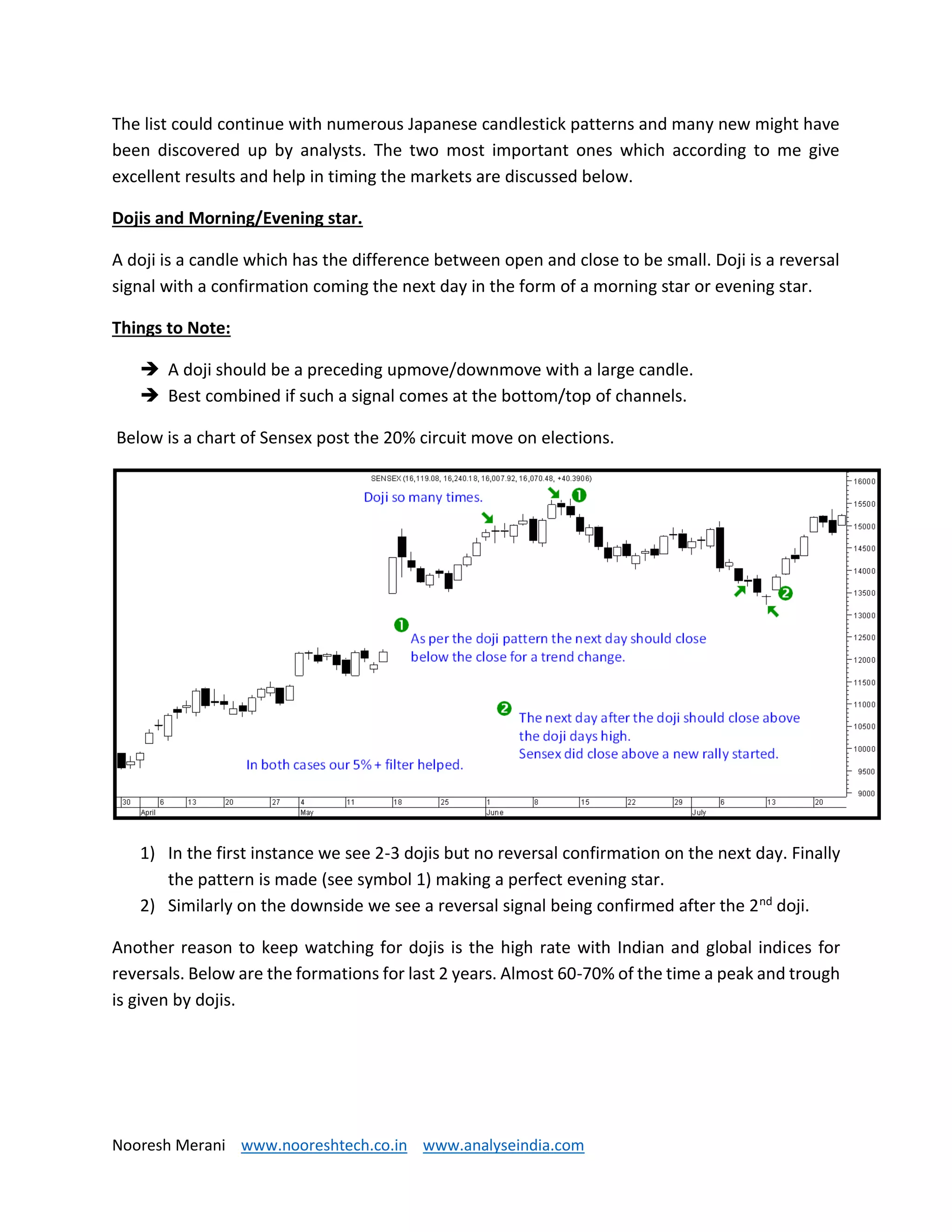 Nooresh Merani www.nooreshtech.co.in www.analyseindia.com
The list could continue with numerous Japanese candlestick patterns and many new might have
been discovered up by analysts. The two most important ones which according to me give
excellent results and help in timing the markets are discussed below.
Dojis and Morning/Evening star.
A doji is a candle which has the difference between open and close to be small. Doji is a reversal
signal with a confirmation coming the next day in the form of a morning star or evening star.
Things to Note:
 A doji should be a preceding upmove/downmove with a large candle.
 Best combined if such a signal comes at the bottom/top of channels.
Below is a chart of Sensex post the 20% circuit move on elections.
1) In the first instance we see 2-3 dojis but no reversal confirmation on the next day. Finally
the pattern is made (see symbol 1) making a perfect evening star.
2) Similarly on the downside we see a reversal signal being confirmed after the 2nd doji.
Another reason to keep watching for dojis is the high rate with Indian and global indices for
reversals. Below are the formations for last 2 years. Almost 60-70% of the time a peak and trough
is given by dojis.
 