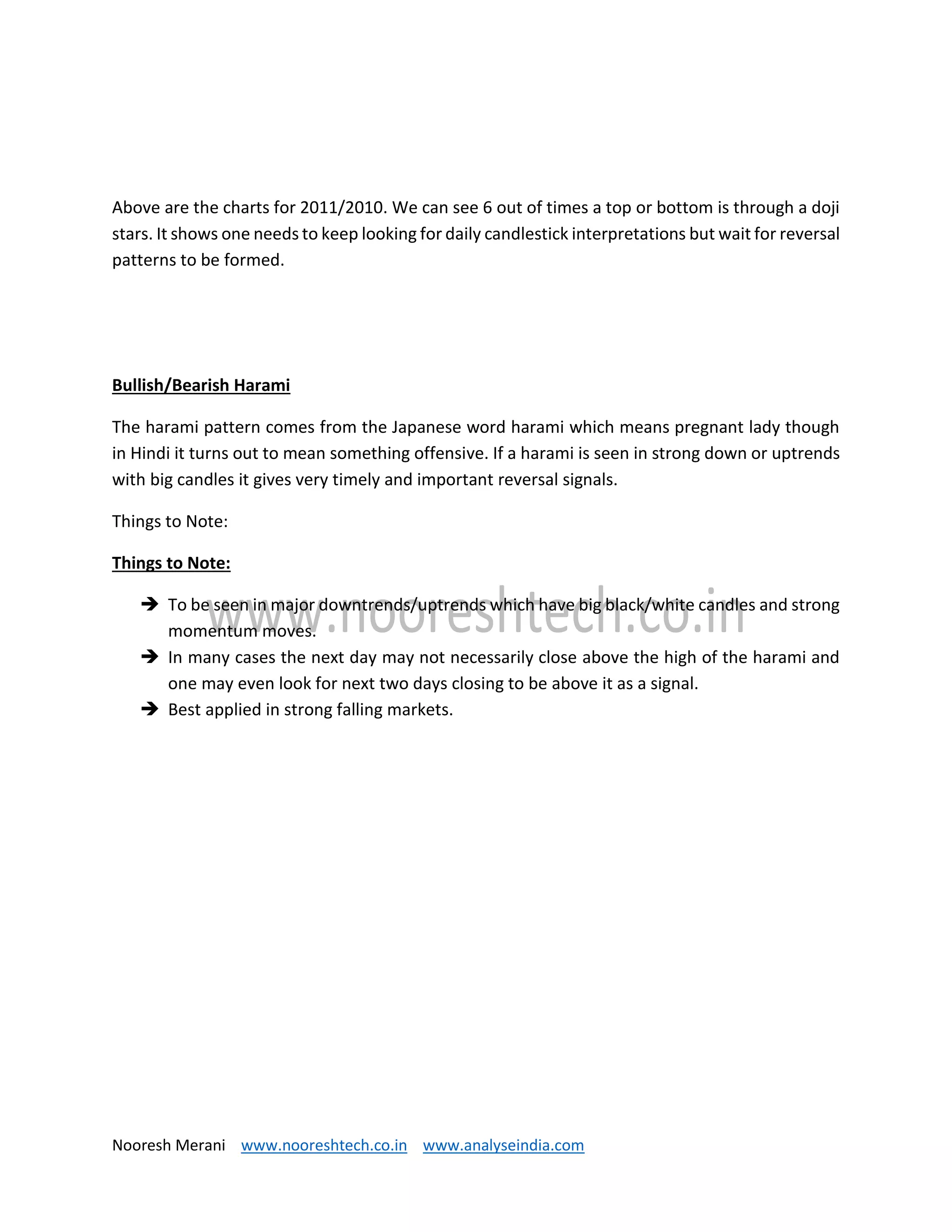 Nooresh Merani www.nooreshtech.co.in www.analyseindia.com
Above are the charts for 2011/2010. We can see 6 out of times a top or bottom is through a doji
stars. It shows one needs to keep looking for daily candlestick interpretations but wait for reversal
patterns to be formed.
Bullish/Bearish Harami
The harami pattern comes from the Japanese word harami which means pregnant lady though
in Hindi it turns out to mean something offensive. If a harami is seen in strong down or uptrends
with big candles it gives very timely and important reversal signals.
Things to Note:
Things to Note:
 To be seen in major downtrends/uptrends which have big black/white candles and strong
momentum moves.
 In many cases the next day may not necessarily close above the high of the harami and
one may even look for next two days closing to be above it as a signal.
 Best applied in strong falling markets.
 