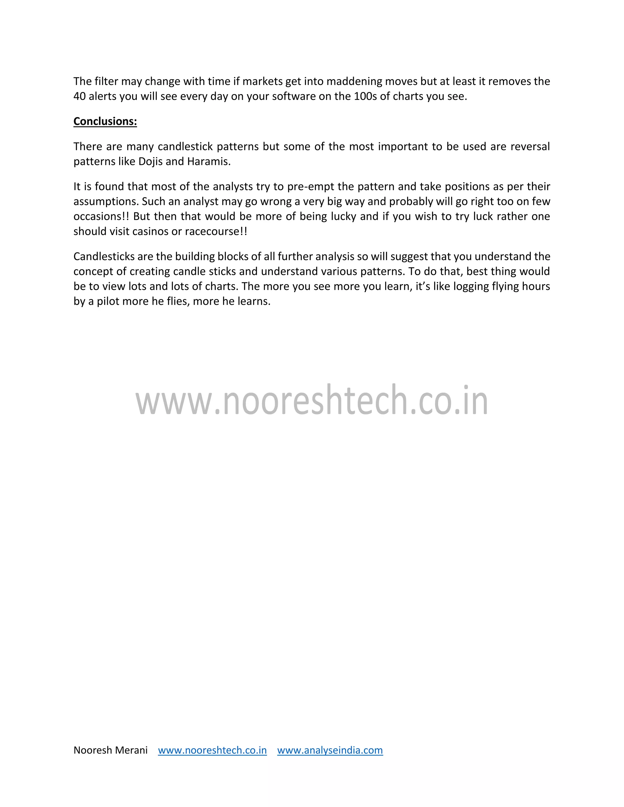 Nooresh Merani www.nooreshtech.co.in www.analyseindia.com
The filter may change with time if markets get into maddening moves but at least it removes the
40 alerts you will see every day on your software on the 100s of charts you see.
Conclusions:
There are many candlestick patterns but some of the most important to be used are reversal
patterns like Dojis and Haramis.
It is found that most of the analysts try to pre-empt the pattern and take positions as per their
assumptions. Such an analyst may go wrong a very big way and probably will go right too on few
occasions!! But then that would be more of being lucky and if you wish to try luck rather one
should visit casinos or racecourse!!
Candlesticks are the building blocks of all further analysis so will suggest that you understand the
concept of creating candle sticks and understand various patterns. To do that, best thing would
be to view lots and lots of charts. The more you see more you learn, it’s like logging flying hours
by a pilot more he flies, more he learns.
 