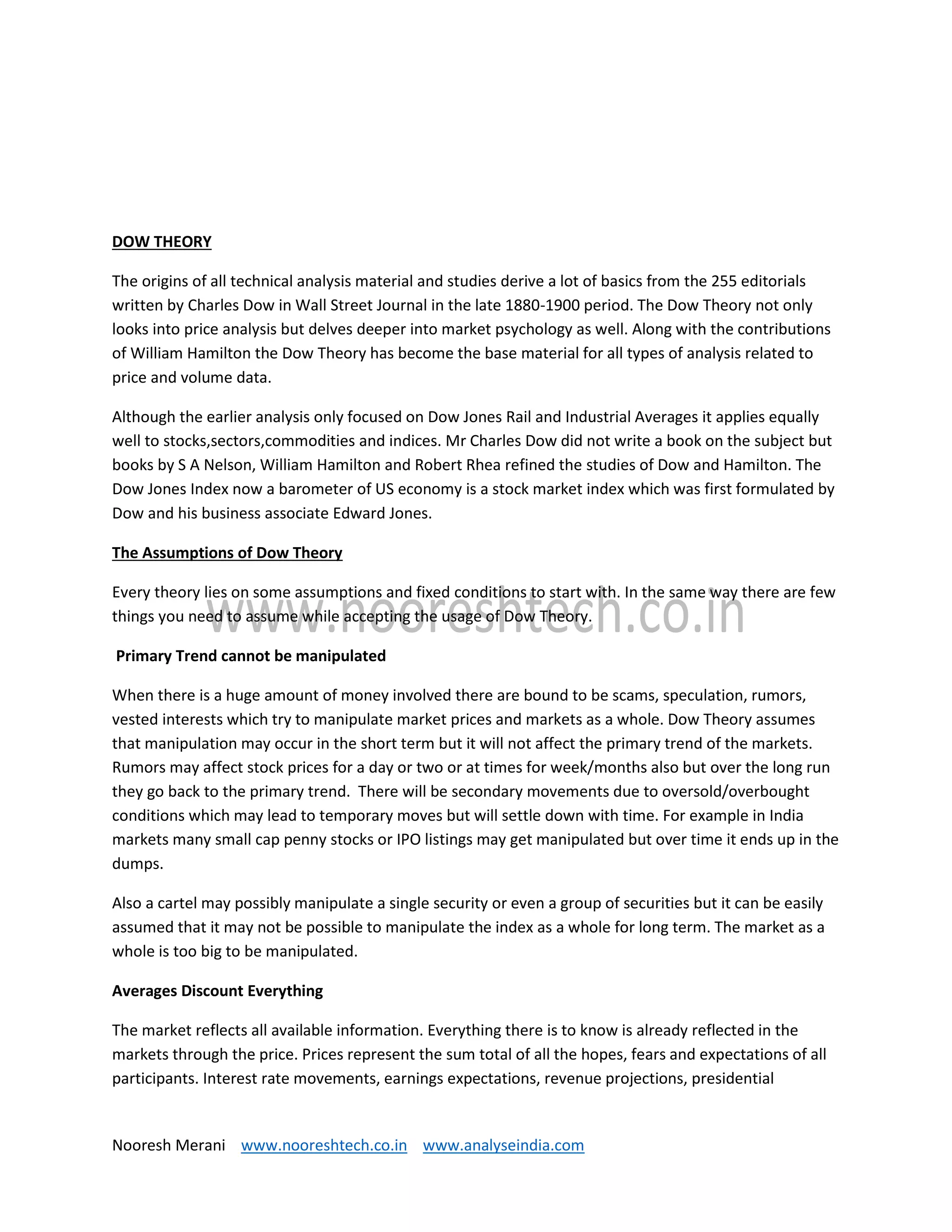 Nooresh Merani www.nooreshtech.co.in www.analyseindia.com
DOW THEORY
The origins of all technical analysis material and studies derive a lot of basics from the 255 editorials
written by Charles Dow in Wall Street Journal in the late 1880-1900 period. The Dow Theory not only
looks into price analysis but delves deeper into market psychology as well. Along with the contributions
of William Hamilton the Dow Theory has become the base material for all types of analysis related to
price and volume data.
Although the earlier analysis only focused on Dow Jones Rail and Industrial Averages it applies equally
well to stocks,sectors,commodities and indices. Mr Charles Dow did not write a book on the subject but
books by S A Nelson, William Hamilton and Robert Rhea refined the studies of Dow and Hamilton. The
Dow Jones Index now a barometer of US economy is a stock market index which was first formulated by
Dow and his business associate Edward Jones.
The Assumptions of Dow Theory
Every theory lies on some assumptions and fixed conditions to start with. In the same way there are few
things you need to assume while accepting the usage of Dow Theory.
Primary Trend cannot be manipulated
When there is a huge amount of money involved there are bound to be scams, speculation, rumors,
vested interests which try to manipulate market prices and markets as a whole. Dow Theory assumes
that manipulation may occur in the short term but it will not affect the primary trend of the markets.
Rumors may affect stock prices for a day or two or at times for week/months also but over the long run
they go back to the primary trend. There will be secondary movements due to oversold/overbought
conditions which may lead to temporary moves but will settle down with time. For example in India
markets many small cap penny stocks or IPO listings may get manipulated but over time it ends up in the
dumps.
Also a cartel may possibly manipulate a single security or even a group of securities but it can be easily
assumed that it may not be possible to manipulate the index as a whole for long term. The market as a
whole is too big to be manipulated.
Averages Discount Everything
The market reflects all available information. Everything there is to know is already reflected in the
markets through the price. Prices represent the sum total of all the hopes, fears and expectations of all
participants. Interest rate movements, earnings expectations, revenue projections, presidential
 
