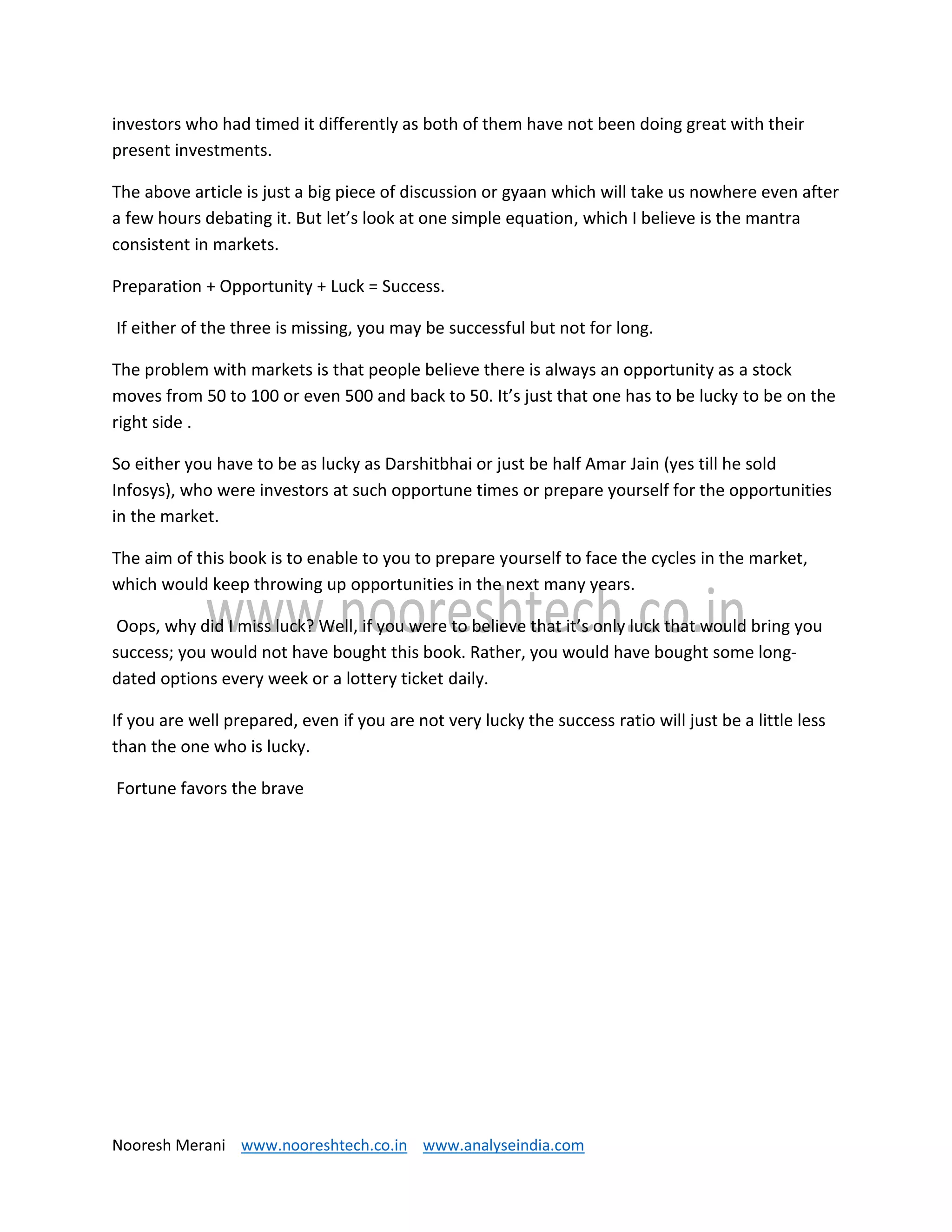 Nooresh Merani www.nooreshtech.co.in www.analyseindia.com
investors who had timed it differently as both of them have not been doing great with their
present investments.
The above article is just a big piece of discussion or gyaan which will take us nowhere even after
a few hours debating it. But let’s look at one simple equation, which I believe is the mantra
consistent in markets.
Preparation + Opportunity + Luck = Success.
If either of the three is missing, you may be successful but not for long.
The problem with markets is that people believe there is always an opportunity as a stock
moves from 50 to 100 or even 500 and back to 50. It’s just that one has to be lucky to be on the
right side .
So either you have to be as lucky as Darshitbhai or just be half Amar Jain (yes till he sold
Infosys), who were investors at such opportune times or prepare yourself for the opportunities
in the market.
The aim of this book is to enable to you to prepare yourself to face the cycles in the market,
which would keep throwing up opportunities in the next many years.
Oops, why did I miss luck? Well, if you were to believe that it’s only luck that would bring you
success; you would not have bought this book. Rather, you would have bought some long-
dated options every week or a lottery ticket daily.
If you are well prepared, even if you are not very lucky the success ratio will just be a little less
than the one who is lucky.
Fortune favors the brave
 