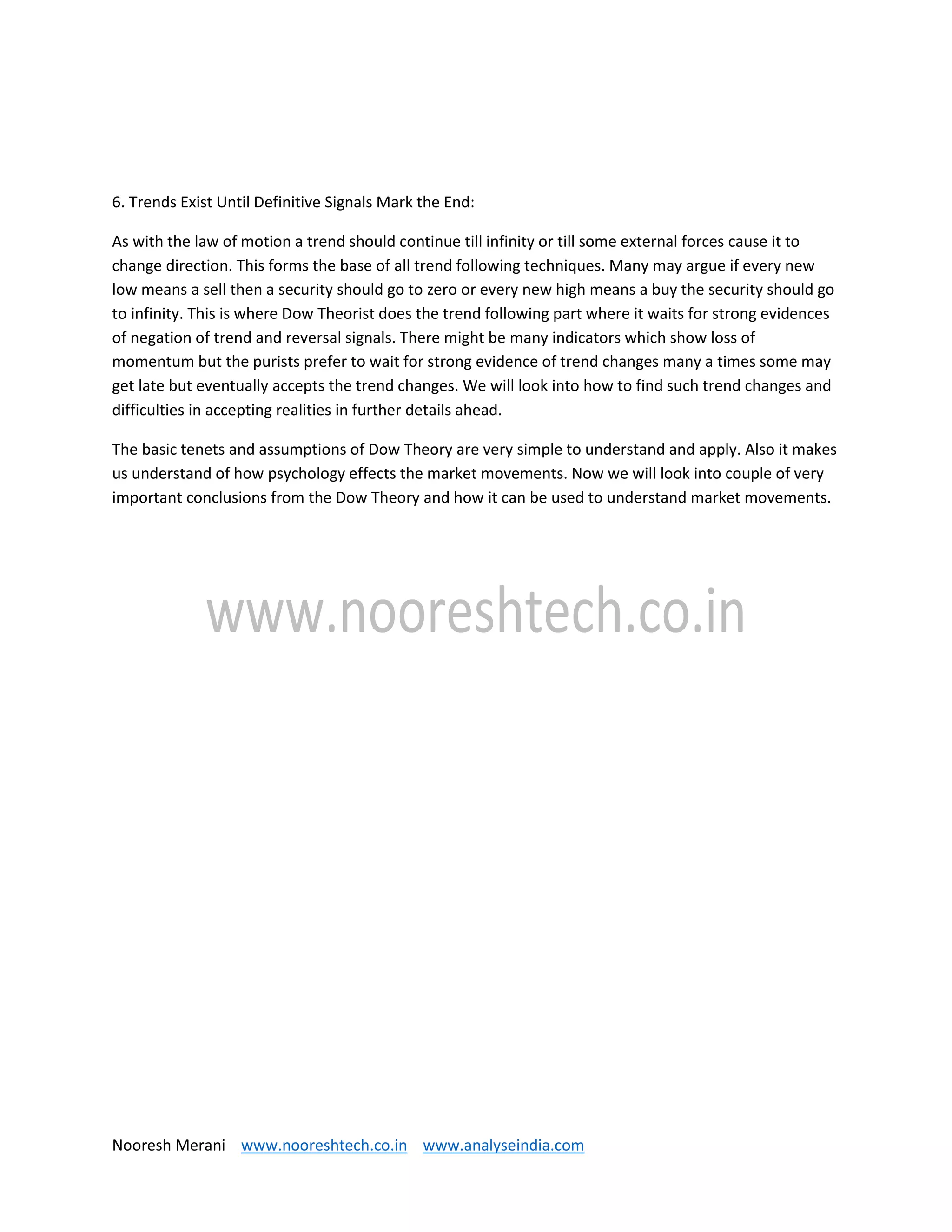 Nooresh Merani www.nooreshtech.co.in www.analyseindia.com
6. Trends Exist Until Definitive Signals Mark the End:
As with the law of motion a trend should continue till infinity or till some external forces cause it to
change direction. This forms the base of all trend following techniques. Many may argue if every new
low means a sell then a security should go to zero or every new high means a buy the security should go
to infinity. This is where Dow Theorist does the trend following part where it waits for strong evidences
of negation of trend and reversal signals. There might be many indicators which show loss of
momentum but the purists prefer to wait for strong evidence of trend changes many a times some may
get late but eventually accepts the trend changes. We will look into how to find such trend changes and
difficulties in accepting realities in further details ahead.
The basic tenets and assumptions of Dow Theory are very simple to understand and apply. Also it makes
us understand of how psychology effects the market movements. Now we will look into couple of very
important conclusions from the Dow Theory and how it can be used to understand market movements.
 