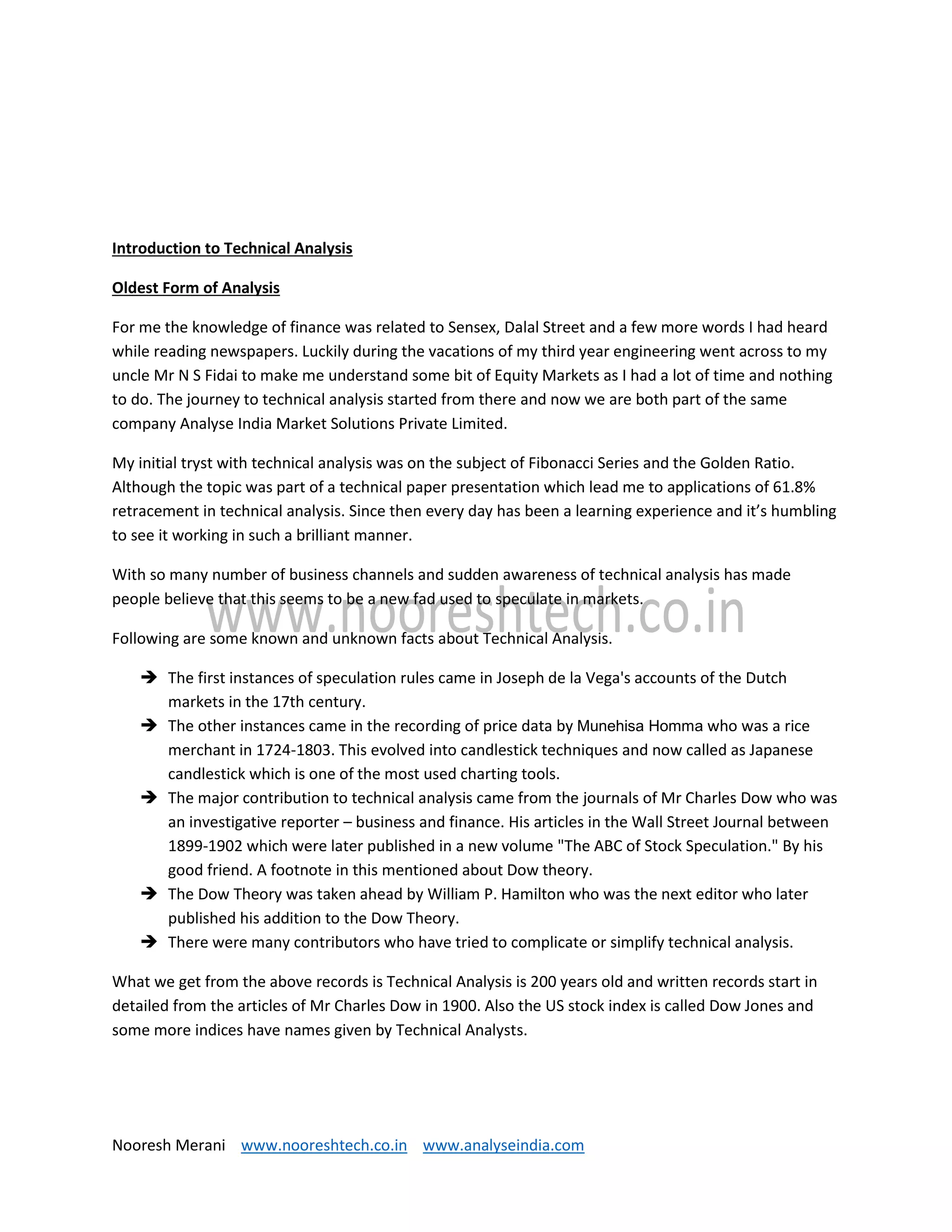 Nooresh Merani www.nooreshtech.co.in www.analyseindia.com
Introduction to Technical Analysis
Oldest Form of Analysis
For me the knowledge of finance was related to Sensex, Dalal Street and a few more words I had heard
while reading newspapers. Luckily during the vacations of my third year engineering went across to my
uncle Mr N S Fidai to make me understand some bit of Equity Markets as I had a lot of time and nothing
to do. The journey to technical analysis started from there and now we are both part of the same
company Analyse India Market Solutions Private Limited.
My initial tryst with technical analysis was on the subject of Fibonacci Series and the Golden Ratio.
Although the topic was part of a technical paper presentation which lead me to applications of 61.8%
retracement in technical analysis. Since then every day has been a learning experience and it’s humbling
to see it working in such a brilliant manner.
With so many number of business channels and sudden awareness of technical analysis has made
people believe that this seems to be a new fad used to speculate in markets.
Following are some known and unknown facts about Technical Analysis.
 The first instances of speculation rules came in Joseph de la Vega's accounts of the Dutch
markets in the 17th century.
 The other instances came in the recording of price data by Munehisa Homma who was a rice
merchant in 1724-1803. This evolved into candlestick techniques and now called as Japanese
candlestick which is one of the most used charting tools.
 The major contribution to technical analysis came from the journals of Mr Charles Dow who was
an investigative reporter – business and finance. His articles in the Wall Street Journal between
1899-1902 which were later published in a new volume "The ABC of Stock Speculation." By his
good friend. A footnote in this mentioned about Dow theory.
 The Dow Theory was taken ahead by William P. Hamilton who was the next editor who later
published his addition to the Dow Theory.
 There were many contributors who have tried to complicate or simplify technical analysis.
What we get from the above records is Technical Analysis is 200 years old and written records start in
detailed from the articles of Mr Charles Dow in 1900. Also the US stock index is called Dow Jones and
some more indices have names given by Technical Analysts.
 