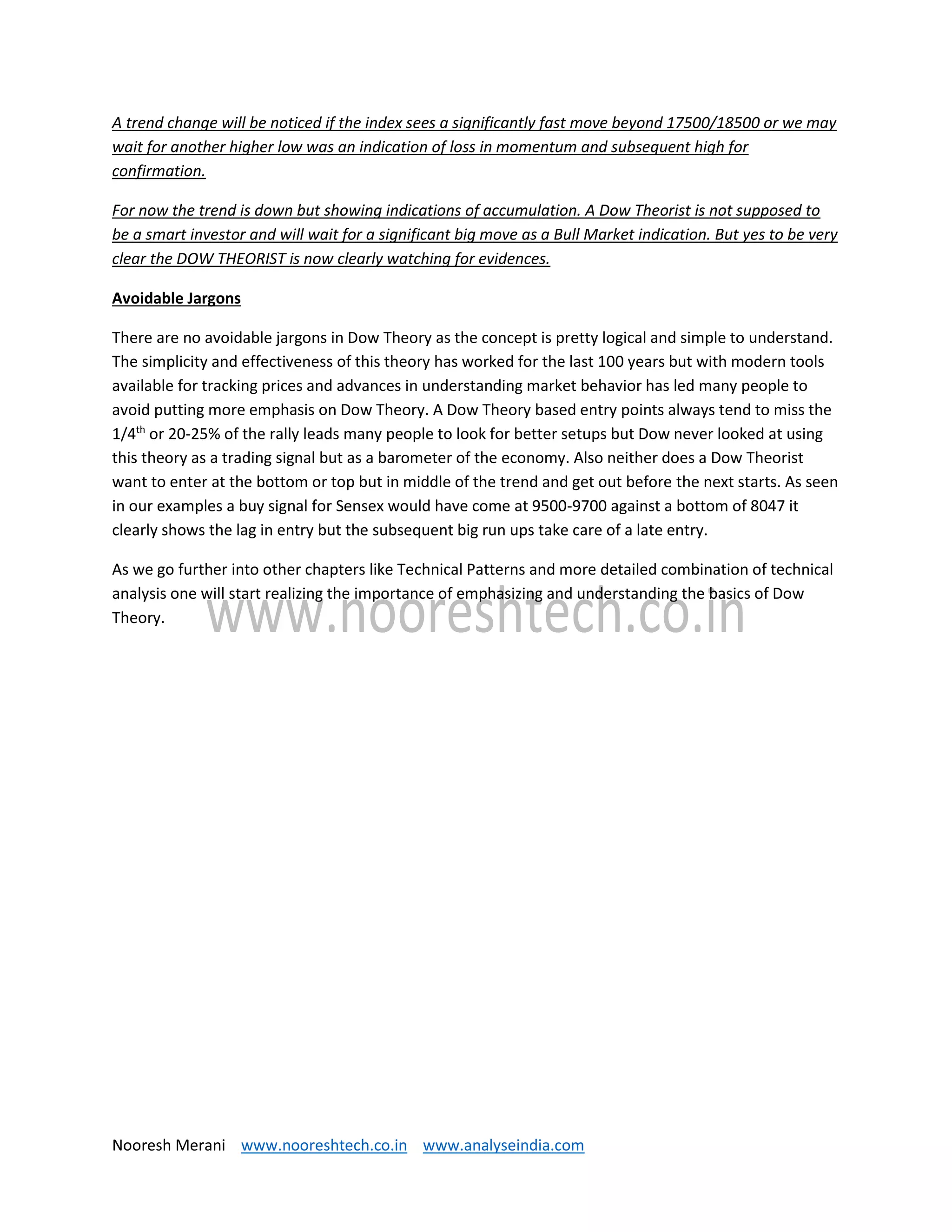 Nooresh Merani www.nooreshtech.co.in www.analyseindia.com
A trend change will be noticed if the index sees a significantly fast move beyond 17500/18500 or we may
wait for another higher low was an indication of loss in momentum and subsequent high for
confirmation.
For now the trend is down but showing indications of accumulation. A Dow Theorist is not supposed to
be a smart investor and will wait for a significant big move as a Bull Market indication. But yes to be very
clear the DOW THEORIST is now clearly watching for evidences.
Avoidable Jargons
There are no avoidable jargons in Dow Theory as the concept is pretty logical and simple to understand.
The simplicity and effectiveness of this theory has worked for the last 100 years but with modern tools
available for tracking prices and advances in understanding market behavior has led many people to
avoid putting more emphasis on Dow Theory. A Dow Theory based entry points always tend to miss the
1/4th
or 20-25% of the rally leads many people to look for better setups but Dow never looked at using
this theory as a trading signal but as a barometer of the economy. Also neither does a Dow Theorist
want to enter at the bottom or top but in middle of the trend and get out before the next starts. As seen
in our examples a buy signal for Sensex would have come at 9500-9700 against a bottom of 8047 it
clearly shows the lag in entry but the subsequent big run ups take care of a late entry.
As we go further into other chapters like Technical Patterns and more detailed combination of technical
analysis one will start realizing the importance of emphasizing and understanding the basics of Dow
Theory.
 
