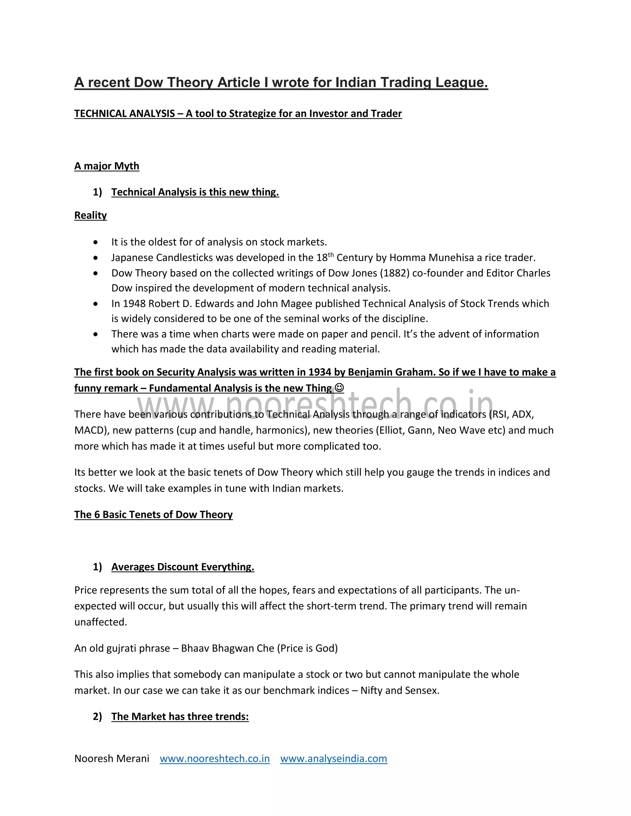 Nooresh Merani www.nooreshtech.co.in www.analyseindia.com
A recent Dow Theory Article I wrote for Indian Trading League.
TECHNICAL ANALYSIS – A tool to Strategize for an Investor and Trader
A major Myth
1) Technical Analysis is this new thing.
Reality
 It is the oldest for of analysis on stock markets.
 Japanese Candlesticks was developed in the 18th
Century by Homma Munehisa a rice trader.
 Dow Theory based on the collected writings of Dow Jones (1882) co-founder and Editor Charles
Dow inspired the development of modern technical analysis.
 In 1948 Robert D. Edwards and John Magee published Technical Analysis of Stock Trends which
is widely considered to be one of the seminal works of the discipline.
 There was a time when charts were made on paper and pencil. It’s the advent of information
which has made the data availability and reading material.
The first book on Security Analysis was written in 1934 by Benjamin Graham. So if we I have to make a
funny remark – Fundamental Analysis is the new Thing 
There have been various contributions to Technical Analysis through a range of indicators (RSI, ADX,
MACD), new patterns (cup and handle, harmonics), new theories (Elliot, Gann, Neo Wave etc) and much
more which has made it at times useful but more complicated too.
Its better we look at the basic tenets of Dow Theory which still help you gauge the trends in indices and
stocks. We will take examples in tune with Indian markets.
The 6 Basic Tenets of Dow Theory
1) Averages Discount Everything.
Price represents the sum total of all the hopes, fears and expectations of all participants. The un-
expected will occur, but usually this will affect the short-term trend. The primary trend will remain
unaffected.
An old gujrati phrase – Bhaav Bhagwan Che (Price is God)
This also implies that somebody can manipulate a stock or two but cannot manipulate the whole
market. In our case we can take it as our benchmark indices – Nifty and Sensex.
2) The Market has three trends:
 